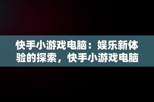 快手小游戏电脑：娱乐新体验的探索，快手小游戏电脑可以玩吗 