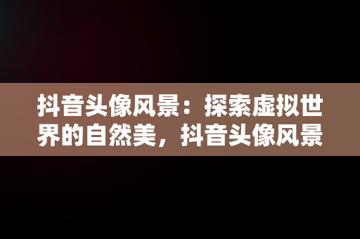 抖音头像风景：探索虚拟世界的自然美，抖音头像风景男士专用图片 