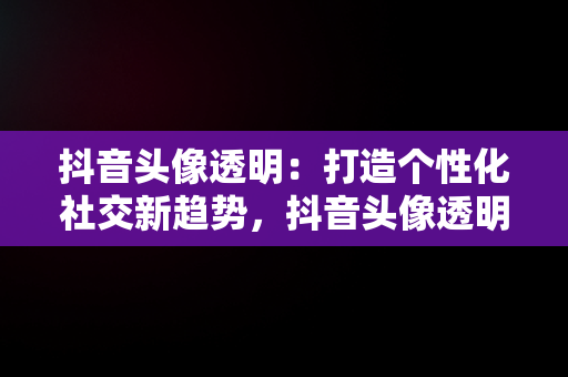 抖音头像透明：打造个性化社交新趋势，抖音头像透明怎么弄的 