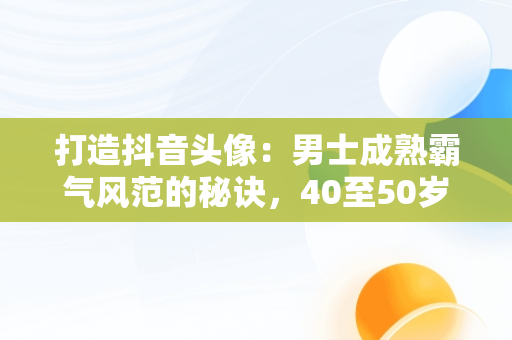 打造抖音头像：男士成熟霸气风范的秘诀，40至50岁头像男风景大全 