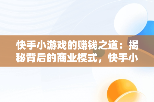 快手小游戏的赚钱之道：揭秘背后的商业模式，快手小游戏怎样赚钱提现 