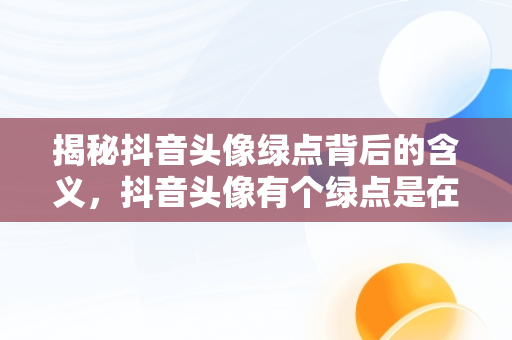 揭秘抖音头像绿点背后的含义，抖音头像有个绿点是在和别人聊天吗? 