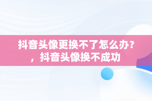 抖音头像更换不了怎么办？，抖音头像换不成功 