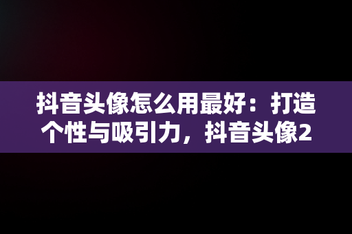 抖音头像怎么用最好：打造个性与吸引力，抖音头像2021是怎么弄的 