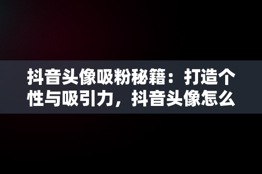 抖音头像吸粉秘籍：打造个性与吸引力，抖音头像怎么选择更有吸引力 