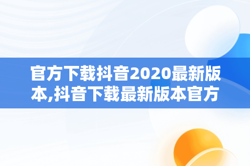 官方下载抖音2020最新版本,抖音下载最新版本官方正版抖