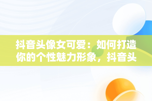 抖音头像女可爱：如何打造你的个性魅力形象，抖音头像女可爱卡通 