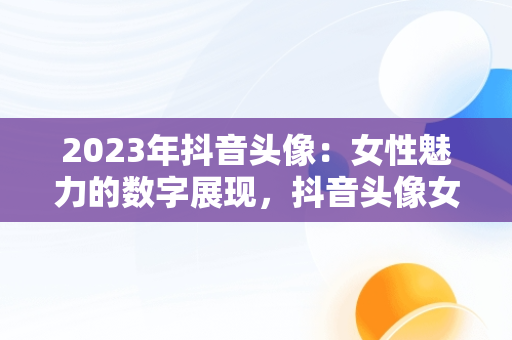 2023年抖音头像：女性魅力的数字展现，抖音头像女2023年最新版图片 