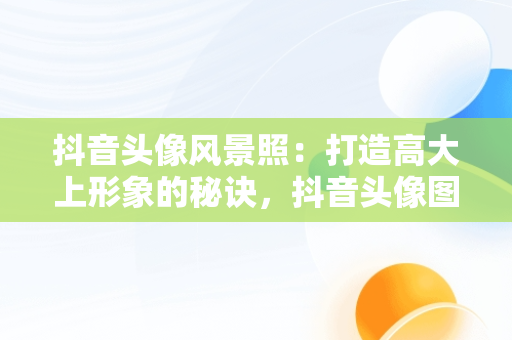 抖音头像风景照：打造高大上形象的秘诀，抖音头像图片2021最火爆风景 