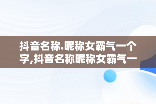 抖音名称.昵称女霸气一个字,抖音名称昵称女霸气一个字大全