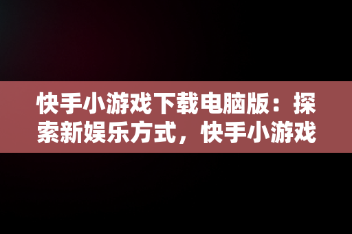 快手小游戏下载电脑版：探索新娱乐方式，快手小游戏电脑版本 