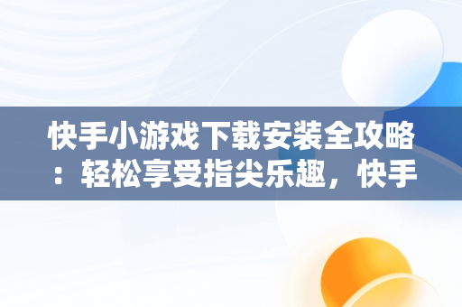 快手小游戏下载安装全攻略：轻松享受指尖乐趣，快手小游戏官方正版 