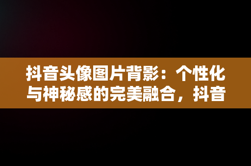 抖音头像图片背影：个性化与神秘感的完美融合，抖音头像图片背影女生头像 