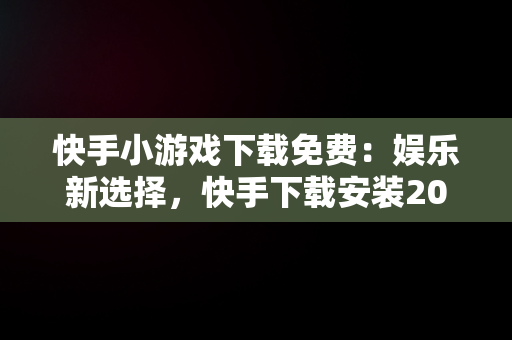 快手小游戏下载免费：娱乐新选择，快手下载安装2024最新版本 