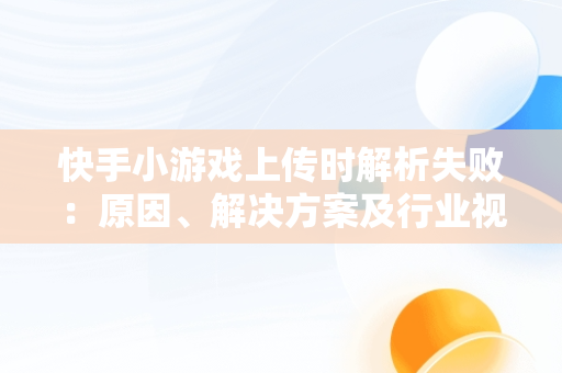 快手小游戏上传时解析失败：原因、解决方案及行业视角，快手小游戏游戏引擎加载失败怎么回事 