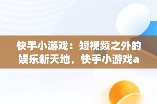 快手小游戏：短视频之外的娱乐新天地，快手小游戏app为什么不能玩了 