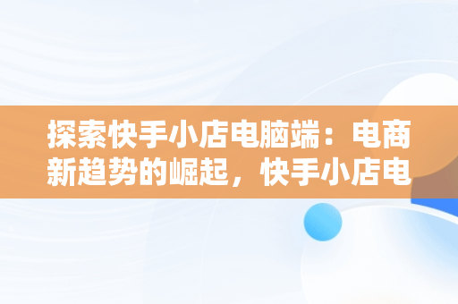 探索快手小店电脑端：电商新趋势的崛起，快手小店电脑端登录入口 