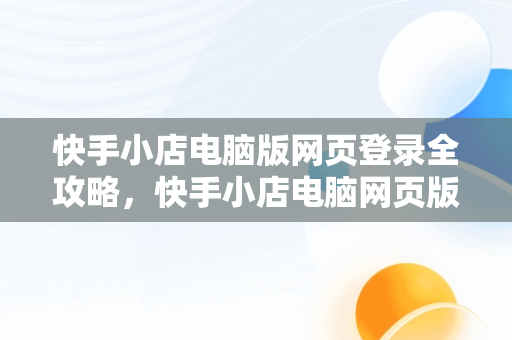 快手小店电脑版网页登录全攻略，快手小店电脑网页版怎么登陆 