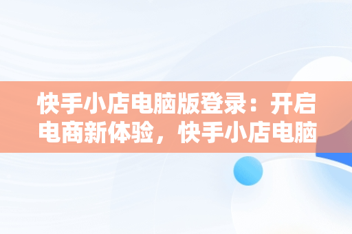 快手小店电脑版登录：开启电商新体验，快手小店电脑版登录入口网页 