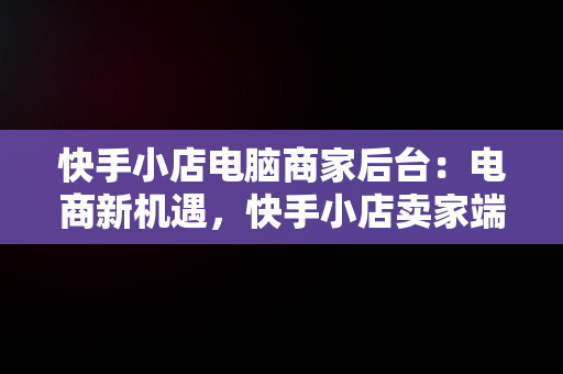 快手小店电脑商家后台：电商新机遇，快手小店卖家端页面 