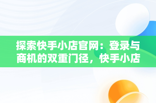 探索快手小店官网：登录与商机的双重门径，快手小店官网登录入口手机版最新版本更新内容 