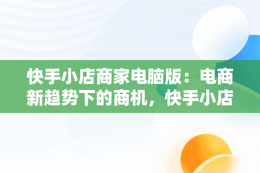 快手小店商家电脑版：电商新趋势下的商机，快手小店商家电脑版怎么下载 