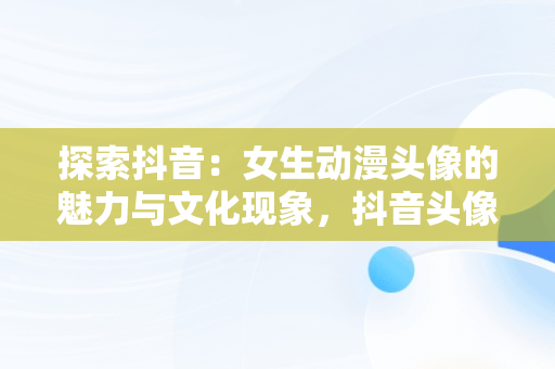 探索抖音：女生动漫头像的魅力与文化现象，抖音头像图片女生唯美动漫 