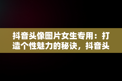 抖音头像图片女生专用：打造个性魅力的秘诀，抖音头像图片女生专用高清 