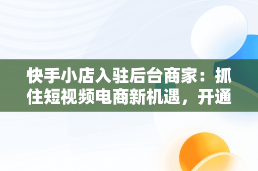 快手小店入驻后台商家：抓住短视频电商新机遇，开通快手商家 