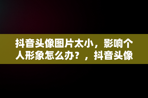 抖音头像图片太小，影响个人形象怎么办？，抖音头像图片太小怎么回事 