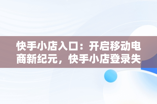 快手小店入口：开启移动电商新纪元，快手小店登录失败是怎么回事 