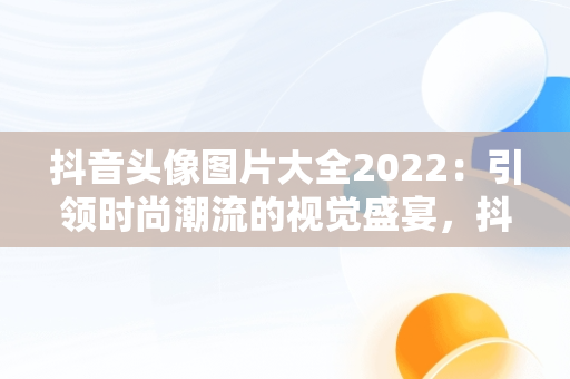 抖音头像图片大全2022：引领时尚潮流的视觉盛宴，抖音头像图片大全2022最新版 