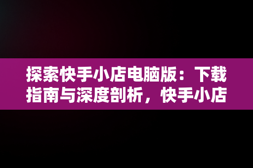 探索快手小店电脑版：下载指南与深度剖析，快手小店电脑版怎么下载安装 