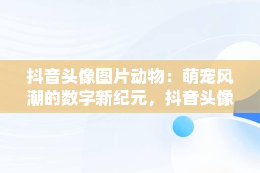 抖音头像图片动物：萌宠风潮的数字新纪元，抖音头像图片动物可爱 