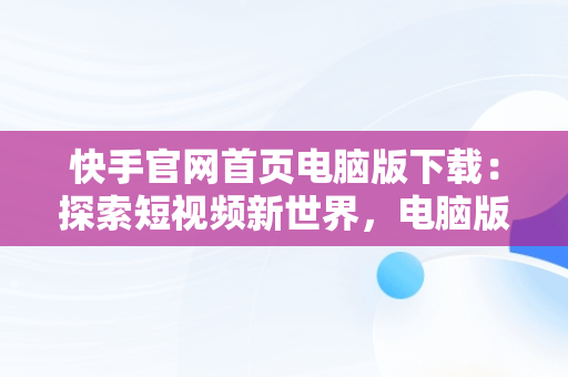 快手官网首页电脑版下载：探索短视频新世界，电脑版快手官网下载最新版本 