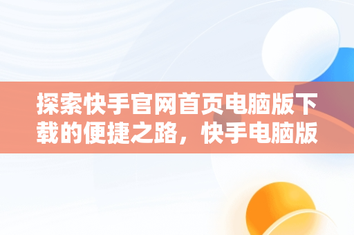 探索快手官网首页电脑版下载的便捷之路，快手电脑版官方下载安装 