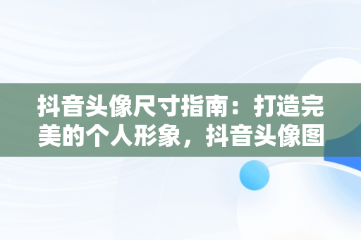 抖音头像尺寸指南：打造完美的个人形象，抖音头像图片一般多大像素 