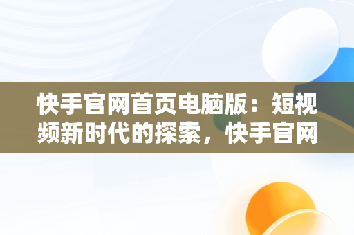 快手官网首页电脑版：短视频新时代的探索，快手官网电脑端 