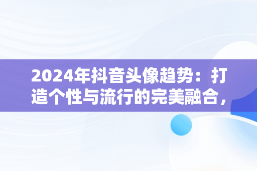 2024年抖音头像趋势：打造个性与流行的完美融合，微信抖音头像图片大全 