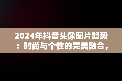 2024年抖音头像图片趋势：时尚与个性的完美融合，抖音头像2025最火 