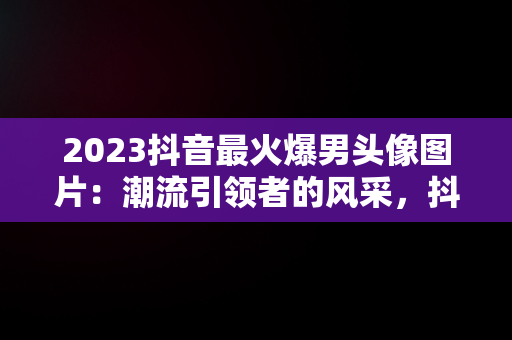 2023抖音最火爆男头像图片：潮流引领者的风采，抖音头像图片2023最火爆男生 