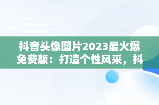 抖音头像图片2023最火爆免费版：打造个性风采，抖音头像图片2020 