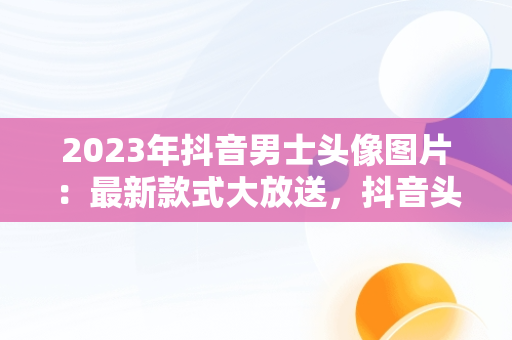 2023年抖音男士头像图片：最新款式大放送，抖音头像图片2023最新款式男士 