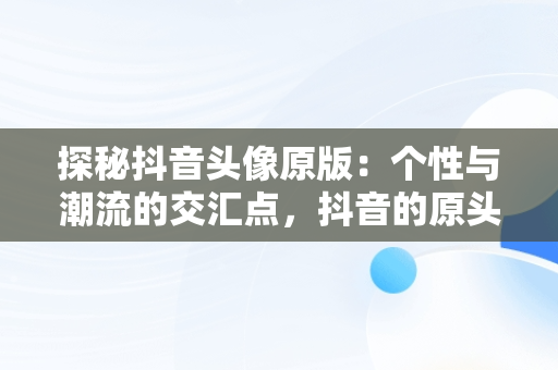 探秘抖音头像原版：个性与潮流的交汇点，抖音的原头像 