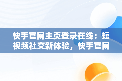 快手官网主页登录在线：短视频社交新体验，快手官网主页登陆 