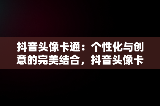 抖音头像卡通：个性化与创意的完美结合，抖音头像卡通可爱小女生 