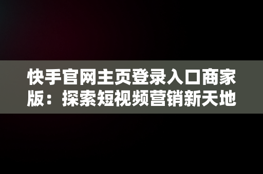 快手官网主页登录入口商家版：探索短视频营销新天地，快手电商官网登录 