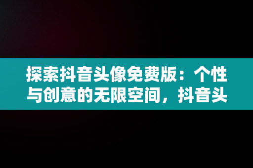 探索抖音头像免费版：个性与创意的无限空间，抖音头像免费版下载 