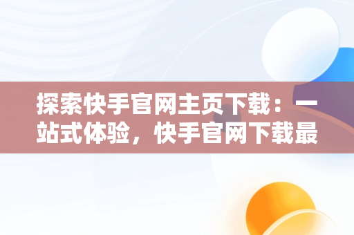 探索快手官网主页下载：一站式体验，快手官网下载最新版本 