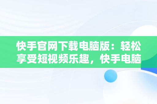 快手官网下载电脑版：轻松享受短视频乐趣，快手电脑版下载地址 官方下载 